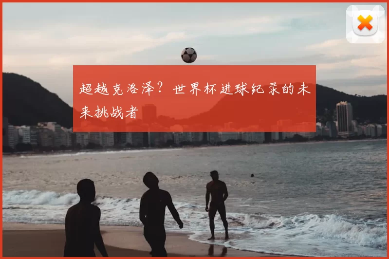 超越克洛泽？世界杯进球纪录的未来挑战者