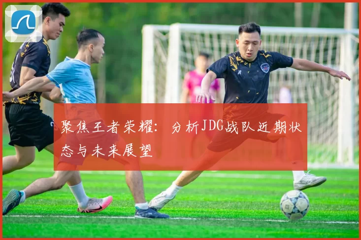 聚焦王者荣耀:分析JDG战队近期状态与未来展望