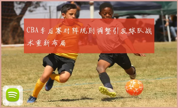 CBA季后赛对阵规则调整引发球队战术重新布局