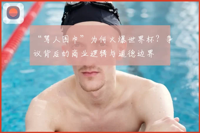 “骂人围巾”为何火爆世界杯？争议背后的商业逻辑与道德边界