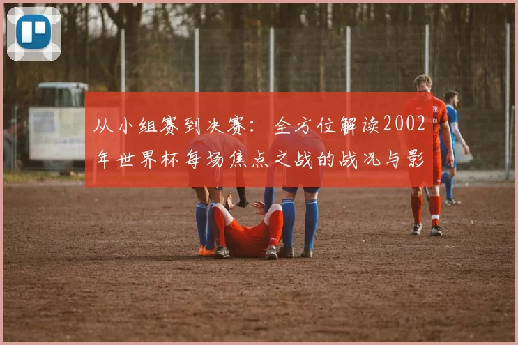 从小组赛到决赛：全方位解读2002年世界杯每场焦点之战的战况与影响