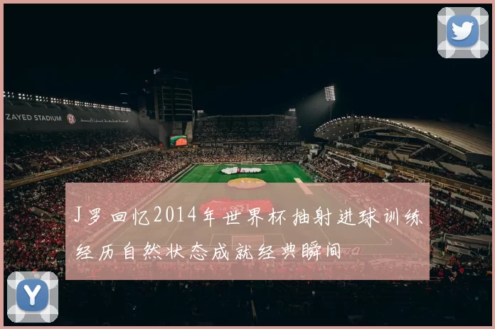 J罗回忆2014年世界杯抽射进球训练经历自然状态成就经典瞬间