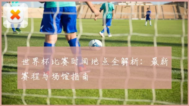 世界杯比赛时间地点全解析:最新赛程与场馆指南