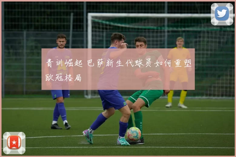 青训崛起 巴萨新生代球员如何重塑欧冠格局