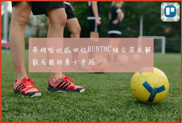 蒂姆哈达威回忆RUNTMC组合若未解散或能助勇士夺冠