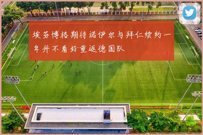 埃芬博格期待诺伊尔与拜仁续约一年并不看好重返德国队