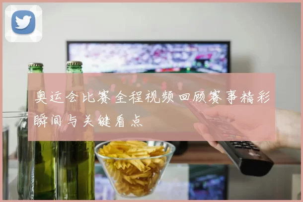 奥运会比赛全程视频回顾赛事精彩瞬间与关键看点
