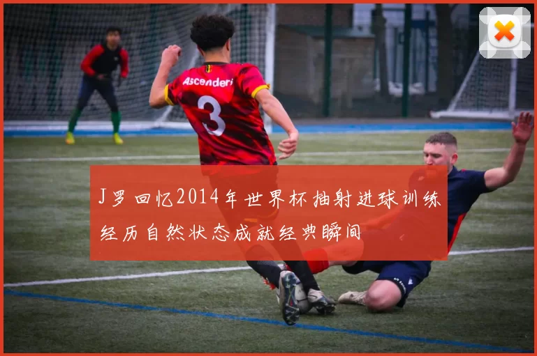 J罗回忆2014年世界杯抽射进球训练经历自然状态成就经典瞬间