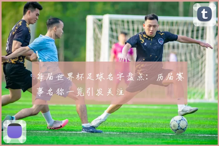 每届世界杯足球名字盘点:历届赛事名称一览引发关注