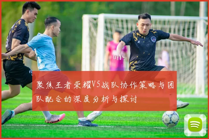 聚焦王者荣耀V5战队协作策略与团队配合的深度分析与探讨