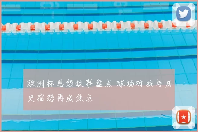 欧洲杯恩怨故事盘点 球场对抗与历史宿怨再成焦点