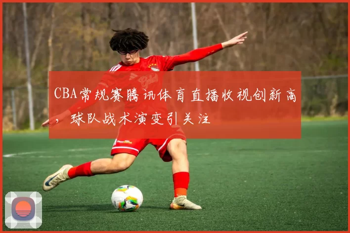 CBA常规赛腾讯体育直播收视创新高,球队战术演变引关注
