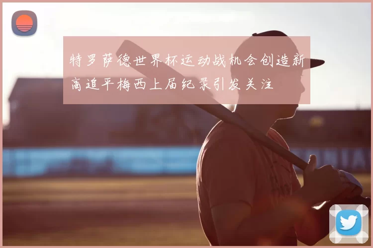 特罗萨德世界杯运动战机会创造新高追平梅西上届纪录引发关注