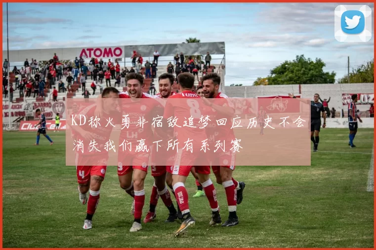 KD称火勇非宿敌追梦回应历史不会消失我们赢下所有系列赛