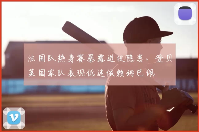 法国队热身赛暴露进攻隐患,登贝莱国家队表现低迷依赖姆巴佩