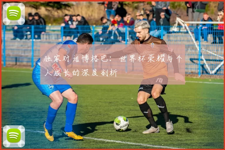 独家对话博格巴:世界杯荣耀与个人成长的深度剖析
