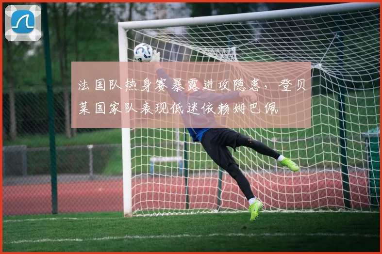 法国队热身赛暴露进攻隐患，登贝莱国家队表现低迷依赖姆巴佩