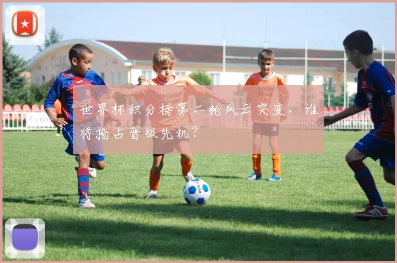 世界杯积分榜第二轮风云突变，谁将抢占晋级先机？