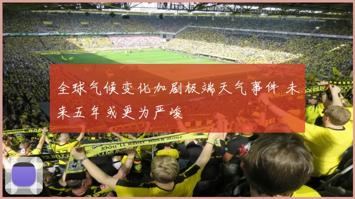 全球气候变化加剧极端天气事件 未来五年或更为严峻