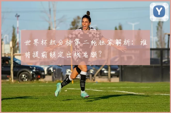 世界杯积分榜第二轮独家解析：谁将提前锁定出线名额？