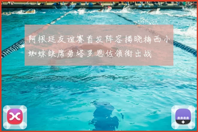 阿根廷友谊赛首发阵容揭晓梅西小蜘蛛缺席劳塔罗恩佐领衔出战
