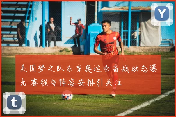 美国梦之队东京奥运会备战动态曝光 赛程与阵容安排引关注