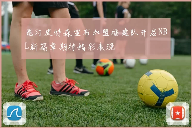 昆汀皮特森宣布加盟福建队开启NBL新篇章期待精彩表现