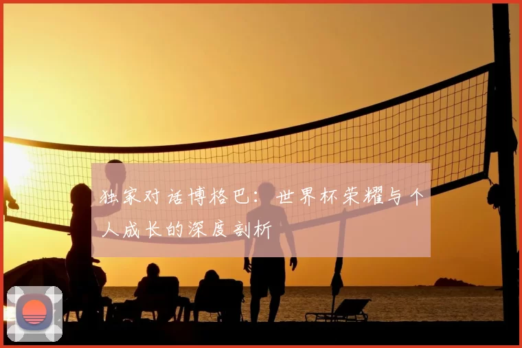 独家对话博格巴:世界杯荣耀与个人成长的深度剖析