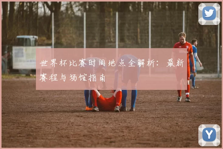 世界杯比赛时间地点全解析:最新赛程与场馆指南