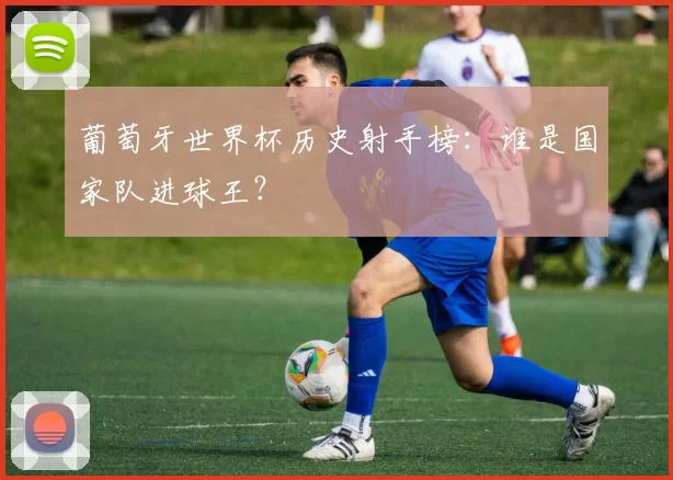 葡萄牙世界杯历史射手榜:谁是国家队进球王?