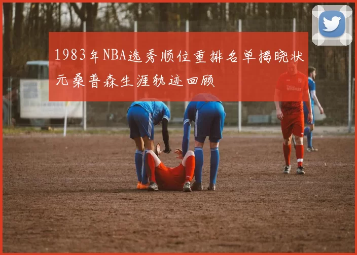 1983年NBA选秀顺位重排名单揭晓状元桑普森生涯轨迹回顾