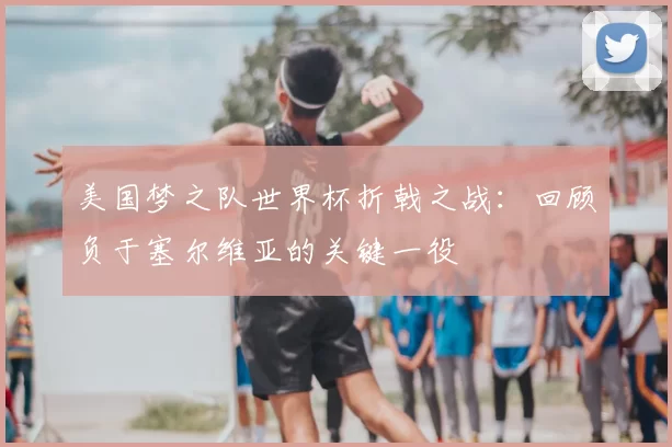美国梦之队世界杯折戟之战:回顾负于塞尔维亚的关键一役