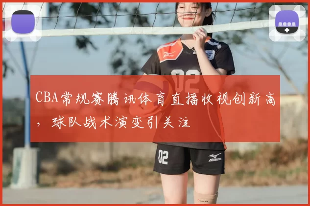 CBA常规赛腾讯体育直播收视创新高,球队战术演变引关注