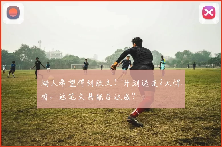湖人希望得到欧文！计划送走2大悍将，这笔交易能否达成？