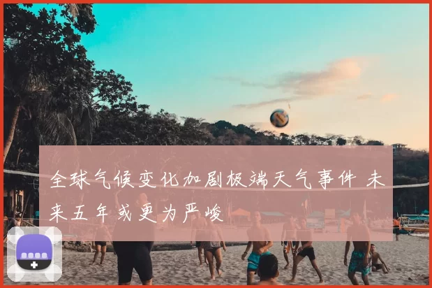 全球气候变化加剧极端天气事件 未来五年或更为严峻