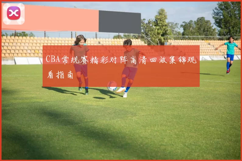 CBA常规赛精彩对阵高清回放集锦观看指南