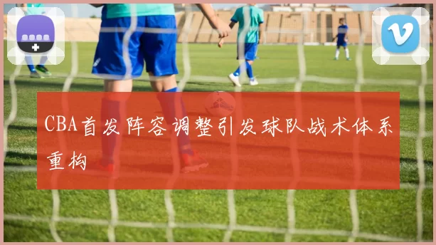 CBA首发阵容调整引发球队战术体系重构