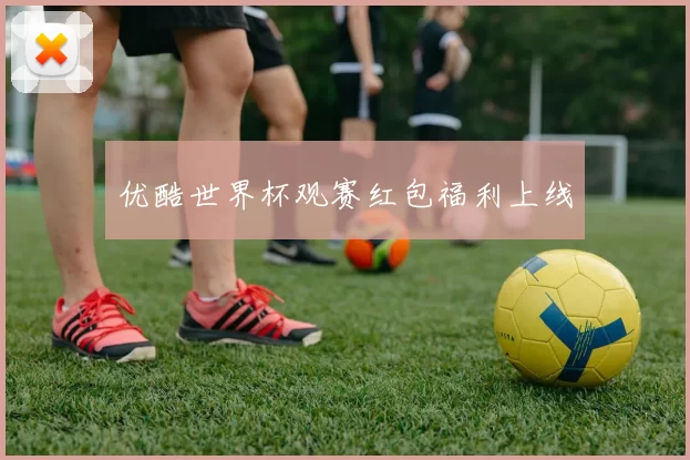 优酷世界杯观赛红包福利上线