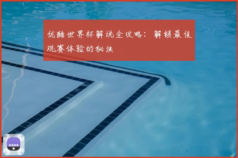 优酷世界杯解说全攻略：解锁最佳观赛体验的秘诀