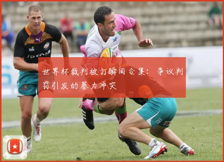 世界杯裁判被打瞬间合集:争议判罚引发的暴力冲突