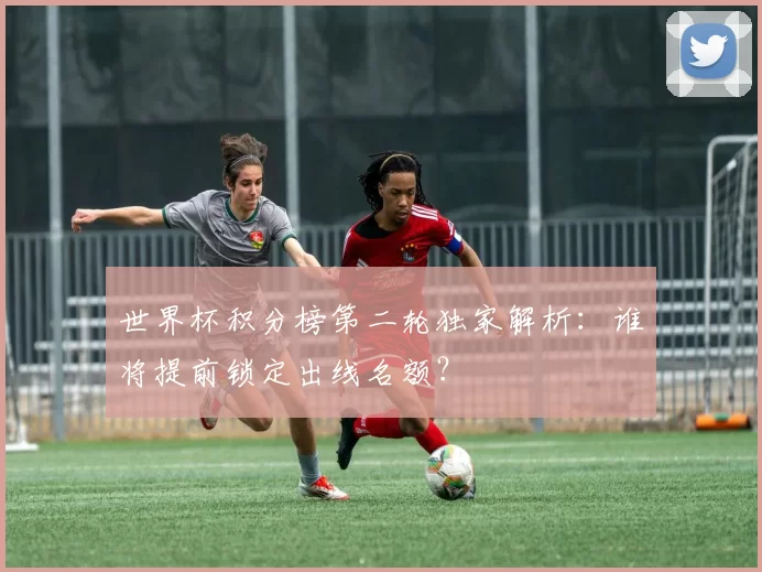 世界杯积分榜第二轮独家解析：谁将提前锁定出线名额？
