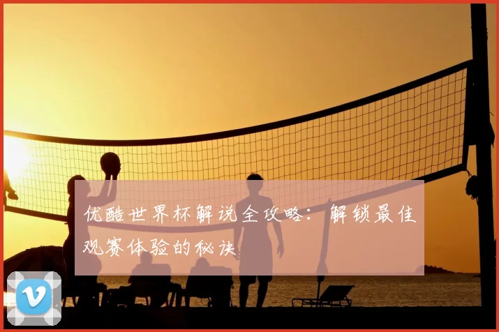 优酷世界杯解说全攻略：解锁最佳观赛体验的秘诀