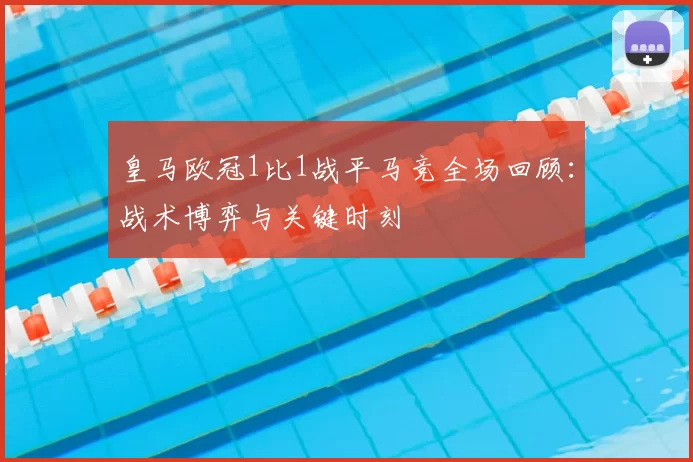皇马欧冠1比1战平马竞全场回顾:战术博弈与关键时刻