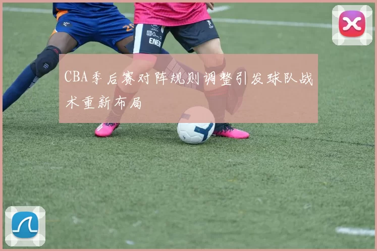 CBA季后赛对阵规则调整引发球队战术重新布局