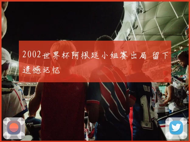 2002世界杯阿根廷小组赛出局 留下遗憾记忆