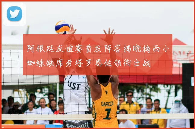 阿根廷友谊赛首发阵容揭晓梅西小蜘蛛缺席劳塔罗恩佐领衔出战