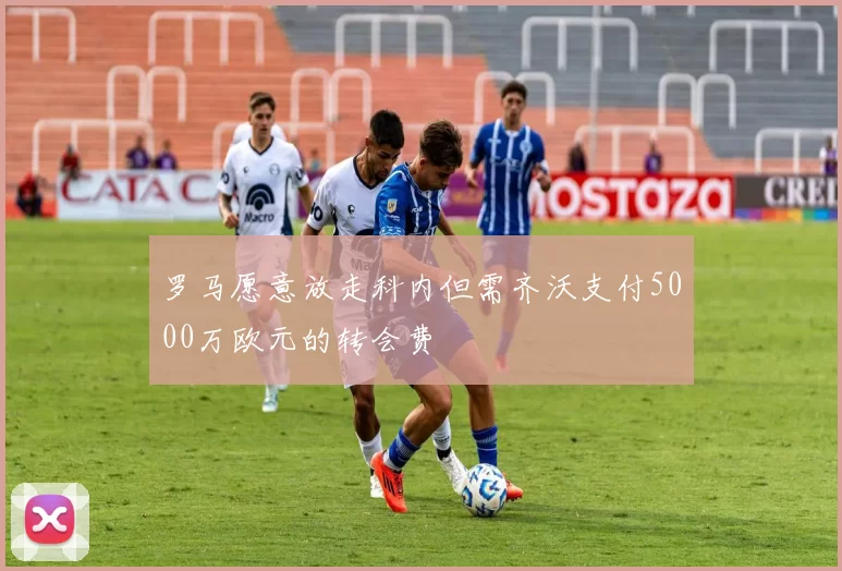 罗马愿意放走科内但需齐沃支付5000万欧元的转会费