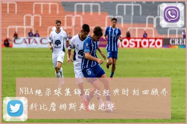 NBA绝杀球集锦百大经典时刻回顾乔丹科比詹姆斯关键进球