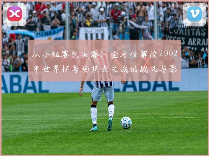 从小组赛到决赛：全方位解读2002年世界杯每场焦点之战的战况与影响