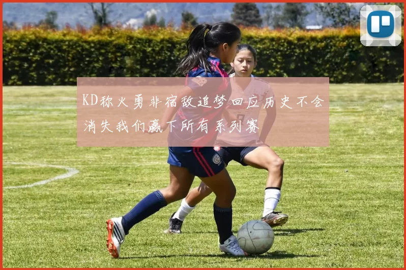 KD称火勇非宿敌追梦回应历史不会消失我们赢下所有系列赛